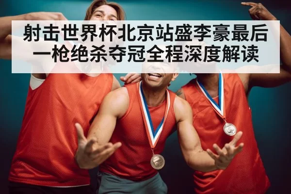 射击世界杯北京站盛李豪最后一枪绝杀夺冠全程深度解读
