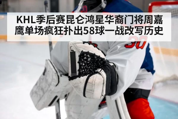KHL季后赛昆仑鸿星华裔门将周嘉鹰单场疯狂扑出58球一战改写历史