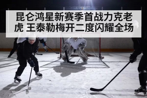 昆仑鸿星新赛季首战力克老虎 王泰勒梅开二度闪耀全场